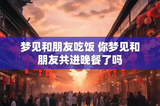 梦见和朋友吃饭 你梦见和朋友共进晚餐了吗