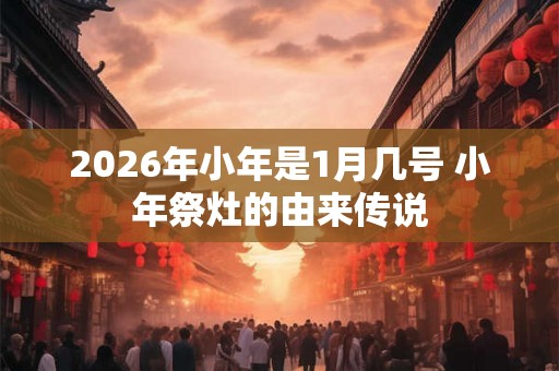 2026年小年是1月几号 小年祭灶的由来传说