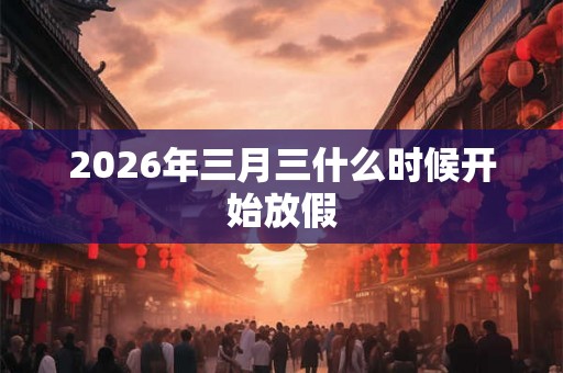 2026年三月三什么时候开始放假