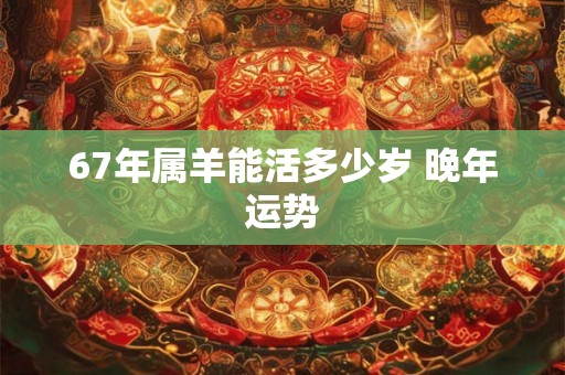 67年属羊能活多少岁 晚年运势 67年属羊能活多少岁 晚年运势
