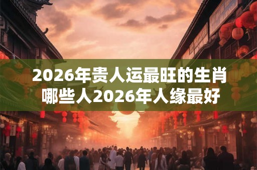 2026年贵人运最旺的生肖 哪些人2026年人缘最好