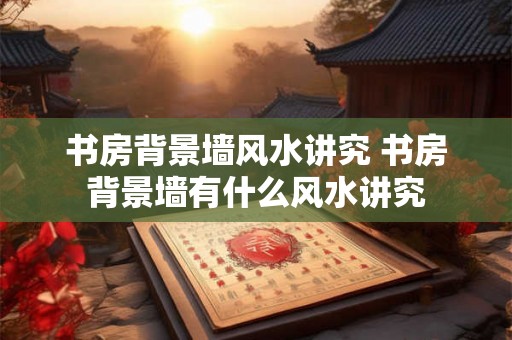 书房背景墙风水讲究 书房背景墙有什么风水讲究