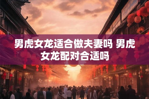 男虎女龙适合做夫妻吗 男虎女龙配对合适吗 男虎女龙适合做夫妻吗 男虎女龙配对合适吗