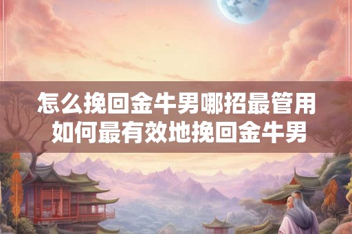 怎么挽回金牛男哪招最管用 如何最有效地挽回金牛男