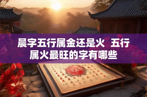 晨字五行属金还是火  五行属火最旺的字有哪些