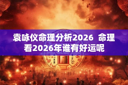 袁咏仪命理分析2026  命理看2026年谁有好运呢