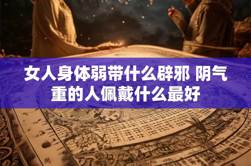 女人身体弱带什么辟邪 阴气重的人佩戴什么最好