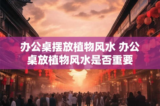 办公桌摆放植物风水 办公桌放植物风水是否重要