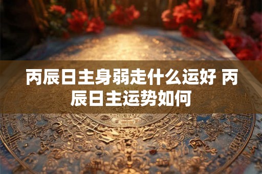 丙辰日主身弱走什么运好 丙辰日主运势如何