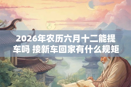 2026年农历六月十二能提车吗 接新车回家有什么规矩 2026年农历六月十二能提车吗 接新车回家有什么规矩