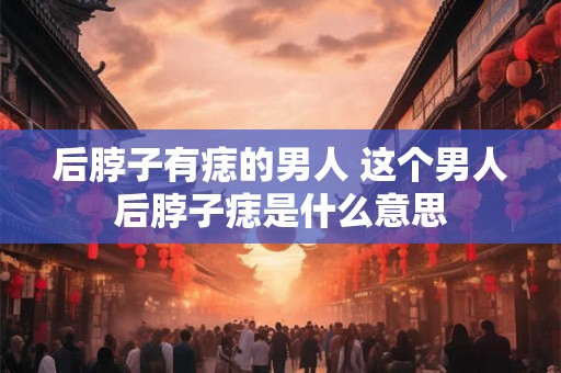 后脖子有痣的男人 这个男人后脖子痣是什么意思
