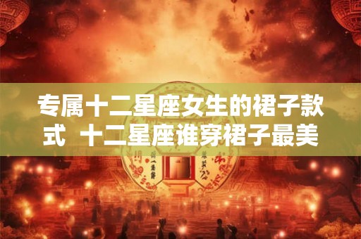 专属十二星座女生的裙子款式 十二星座谁穿裙子最美 专属十二星座女生的裙子款式 十二星座谁穿裙子最美
