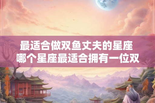 最适合做双鱼丈夫的星座 哪个星座最适合拥有一位双鱼座的丈夫 最适合做双鱼丈夫的星座 哪个星座最适合拥有一位双鱼座的丈夫