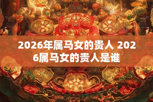 2026年属马女的贵人 2026属马女的贵人是谁