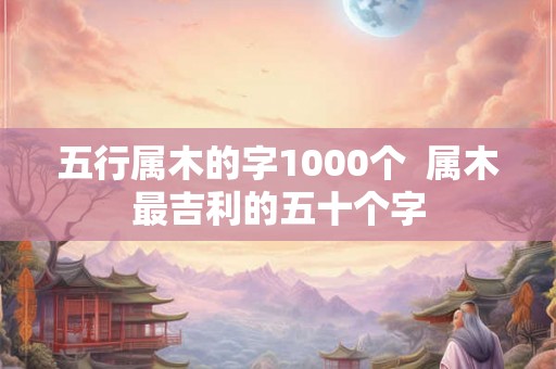 五行属木的字1000个  属木最吉利的五十个字