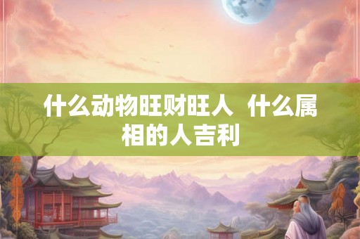 什么动物旺财旺人  什么属相的人吉利