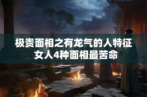 极贵面相之有龙气的人特征  女人4种面相最苦命