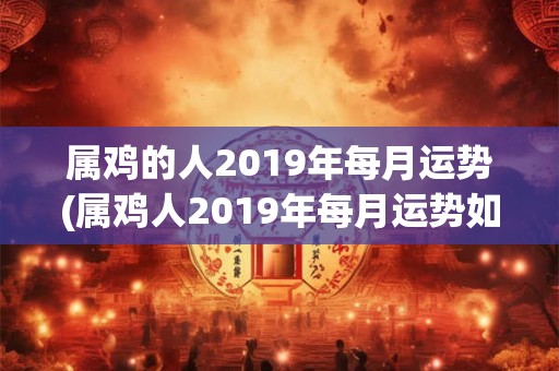 属鸡的人2019年每月运势(属鸡人2019年每月运势如何？)