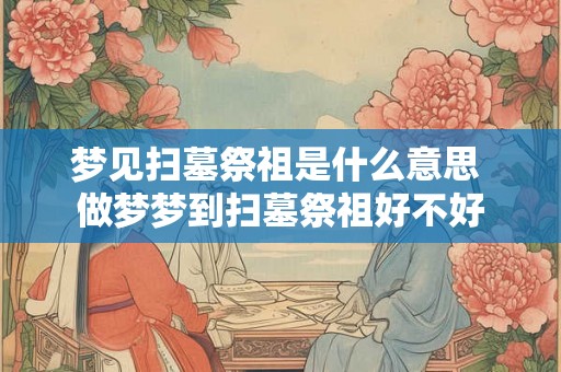 梦见扫墓祭祖是什么意思 做梦梦到扫墓祭祖好不好