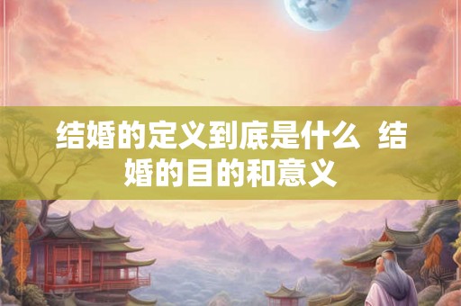 结婚的定义到底是什么 结婚的目的和意义 结婚的定义到底是什么 结婚的目的和意义