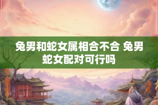兔男和蛇女属相合不合 兔男蛇女配对可行吗