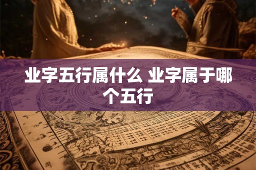业字五行属什么 业字属于哪个五行 业字五行属什么 业字属于哪个五行