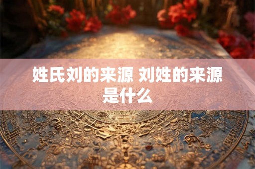 姓氏刘的来源 刘姓的来源是什么 姓氏刘的来源 刘姓的来源是什么
