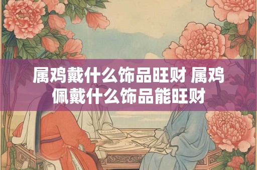 属鸡戴什么饰品旺财 属鸡佩戴什么饰品能旺财