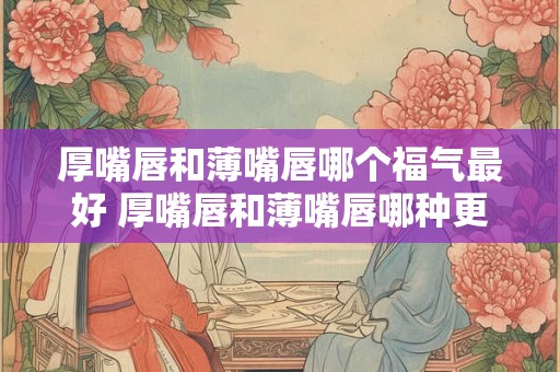厚嘴唇和薄嘴唇哪个福气最好 厚嘴唇和薄嘴唇哪种更幸福 厚嘴唇和薄嘴唇哪个福气最好 厚嘴唇和薄嘴唇哪种更幸福