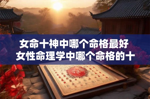 女命十神中哪个命格最好 女性命理学中哪个命格的十神最为有利 女命十神中哪个命格最好 女性命理学中哪个命格的十神最为有利