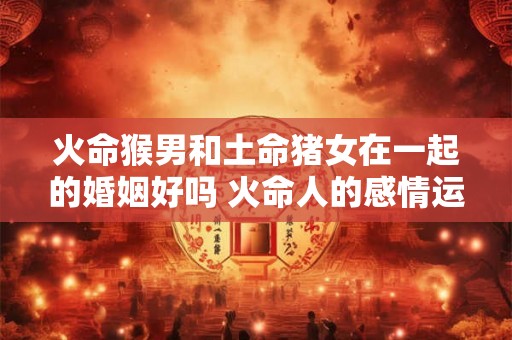 火命猴男和土命猪女在一起的婚姻好吗 火命人的感情运势分析 火命猴男和土命猪女在一起的婚姻好吗 火命人的感情运势分析