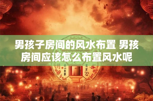 男孩子房间的风水布置 男孩房间应该怎么布置风水呢 男孩子房间的风水布置 男孩房间应该怎么布置风水呢