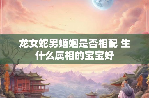 龙女蛇男婚姻是否相配 生什么属相的宝宝好