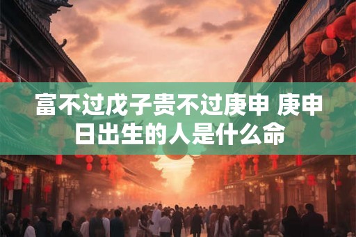 富不过戊子贵不过庚申 庚申日出生的人是什么命 富不过戊子贵不过庚申 庚申日出生的人是什么命