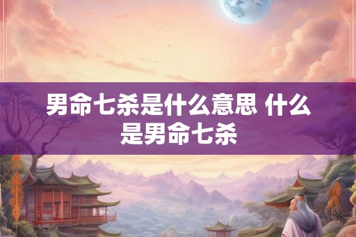 男命七杀是什么意思 什么是男命七杀 男命七杀是什么意思 什么是男命七杀