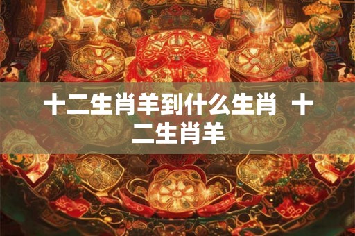十二生肖羊到什么生肖 十二生肖羊 十二生肖羊到什么生肖 十二生肖羊