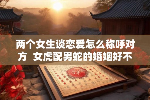 两个女生谈恋爱怎么称呼对方  女虎配男蛇的婚姻好不好