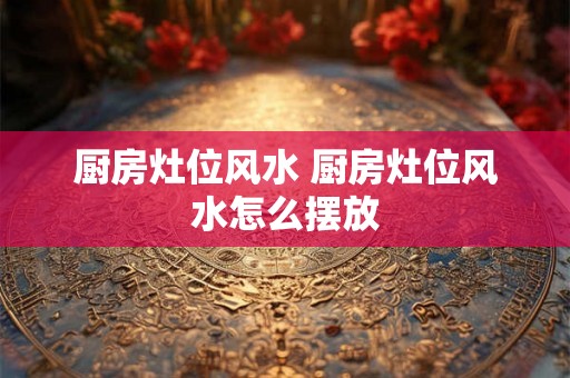 厨房灶位风水 厨房灶位风水怎么摆放