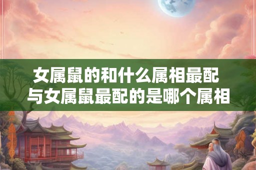 女属鼠的和什么属相最配 与女属鼠最配的是哪个属相