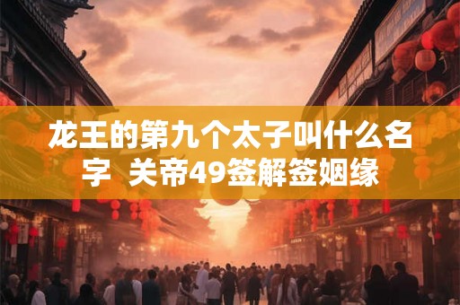 龙王的第九个太子叫什么名字 关帝49签解签姻缘 龙王的第九个太子叫什么名字 关帝49签解签姻缘