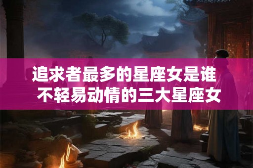 追求者最多的星座女是谁  不轻易动情的三大星座女