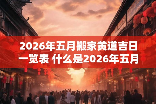 2026年五月搬家黄道吉日一览表 什么是2026年五月的黄道吉日搬家表 2026年五月搬家黄道吉日一览表 什么是2026年五月的黄道吉日搬家表
