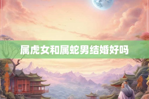 属虎女和属蛇男结婚好吗 属虎女和属蛇男结婚好吗