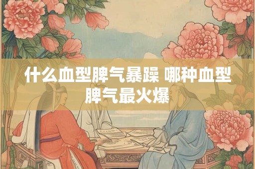 什么血型脾气暴躁 哪种血型脾气最火爆 什么血型脾气暴躁 哪种血型脾气最火爆
