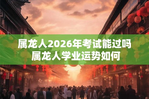 属龙人2026年考试能过吗 属龙人学业运势如何