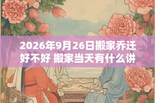2026年9月26日搬家乔迁好不好 搬家当天有什么讲究和忌讳