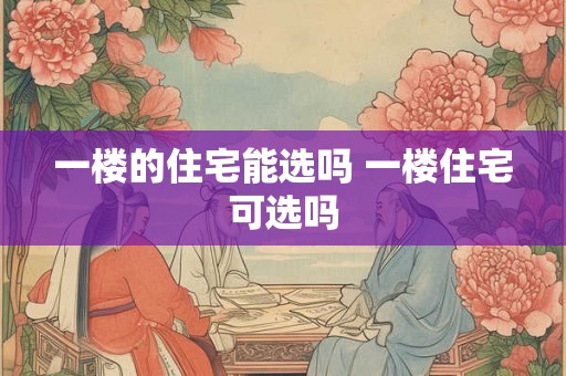 一楼的住宅能选吗 一楼住宅可选吗 一楼的住宅能选吗 一楼住宅可选吗