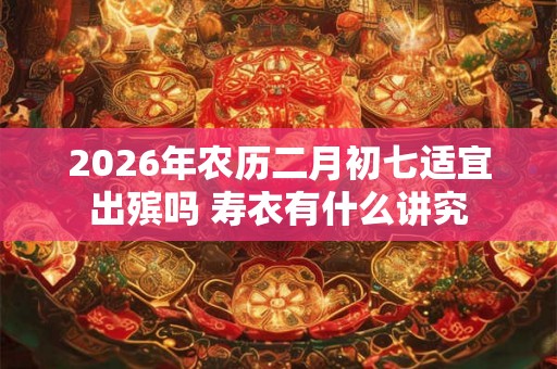 2026年农历二月初七适宜出殡吗 寿衣有什么讲究