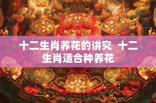 十二生肖养花的讲究  十二生肖适合种养花