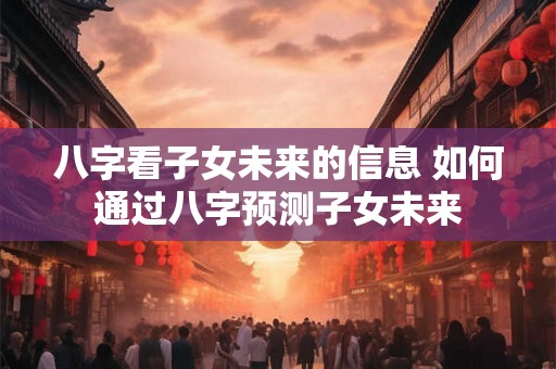 八字看子女未来的信息 如何通过八字预测子女未来